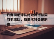 开云体育在线-关于丹麦羽毛球队绝地反击法国羽毛球队，斯里坎特关键制胜的信息