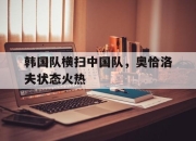 开云体育APP下载-关于韩国队横扫中国队，奥恰洛夫状态火热的信息