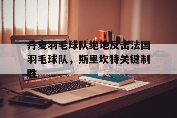 关于丹麦羽毛球队绝地反击法国羽毛球队，斯里坎特关键制胜的信息